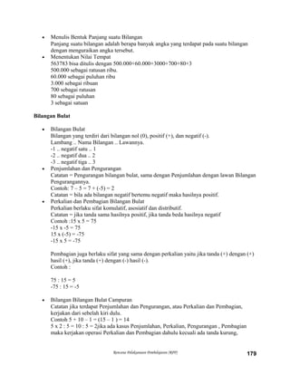 • Menulis Bentuk Panjang suatu Bilangan
Panjang suatu bilangan adalah berapa banyak angka yang terdapat pada suatu bilangan
dengan menguraikan angka tersebut.
• Menentukan Nilai Tempat
563783 bisa ditulis dengan 500.000+60.000+3000+700+80+3
500.000 sebagai ratusan ribu.
60.000 sebagai puluhan ribu
3.000 sebagai ribuan
700 sebagai ratusan
80 sebagai puluhan
3 sebagai satuan
Bilangan Bulat
• Bilangan Bulat
Bilangan yang terdiri dari bilangan nol (0), positif (+), dan negatif (-).
Lambang .. Nama Bilangan .. Lawannya.
-1 .. negatif satu .. 1
-2 .. negatif dua .. 2
-3 .. negatif tiga .. 3
• Penjumlahan dan Pengurangan
Catatan = Pengurangan bilangan bulat, sama dengan Penjumlahan dengan lawan Bilangan
Pengurangannya.
Contoh: 7 – 5 = 7 + (-5) = 2
Catatan = bila ada bilangan negatif bertemu negatif maka hasilnya positif.
• Perkalian dan Pembagian Bilangan Bulat
Perkalian berlaku sifat komulatif, asosiatif dan distributif.
Catatan = jika tanda sama hasilnya positif, jika tanda beda hasilnya negatif
Contoh :15 x 5 = 75
-15 x -5 = 75
15 x (-5) = -75
-15 x 5 = -75
Pembagian juga berlaku sifat yang sama dengan perkalian yaitu jika tanda (+) dengan (+)
hasil (+), jika tanda (+) dengan (-) hasil (-).
Contoh :
75 : 15 = 5
-75 : 15 = -5
• Bilangan Bilangan Bulat Campuran
Catatan jika terdapat Penjumlahan dan Pengurangan, atau Perkalian dan Pembagian,
kerjakan dari sebelah kiri dulu.
Contoh 5 + 10 – 1 = (15 – 1 ) = 14
5 x 2 : 5 = 10 : 5 = 2jika ada kasus Penjumlahan, Perkalian, Pengurangan , Pembagian
maka kerjakan operasi Perkalian dan Pembagian dahulu kecuali ada tanda kurung,
Rencana Pelaksanaan Pembelajaran (RPP) 179
 