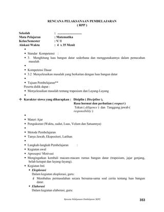 RENCANA PELAKSANAAN PEMBELAJARAN
( RPP )
Sekolah : ..............................
Mata Pelajaran : Matematika
Kelas/Semester : V/ I
Alokasi Waktu : 4 x 35 Menit

 Standar Kompetensi :
 3. Menghitung luas bangun datar sederhana dan menggunakannya dalam pemecahan
masalah

 Kompetensi Dasar
 3.2 Menyelesaikan masalah yang berkaitan dengan luas bangun datar

 Tujuan Pembelajaran**
Peserta didik dapat :
 Menyelesaikan masalah tentang trapesium dan Layang-Layang

 Karakter siswa yang diharapkan : Disiplin ( Discipline ),
Rasa hormat dan perhatian ( respect )
Tekun ( diligence ) dan Tanggung jawab (
responsibility )

 Materi Ajar
 Pengukuran (Waktu, sudut, Luas, Volum dan Satuannya)

 Metode Pembelajaran
 Tanya Jawab, Ekspositori, Latihan

 Langkah-langkah Pembelajaran :
 Kegiatan awal
 Apresepsi/ Motivasi
 Mengingatkan kembali macam-macam rumus bangun datar (trapesium, jajar genjang,
belah ketupat dan layang-layang).
 Kegiatan Inti
 Eksplorasi
Dalam kegiatan eksplorasi, guru:
 Membahas permasalahan secara bersama-sama soal cerita tentang luas bangun
datar.
 Elaborasi
Dalam kegiatan elaborasi, guru:
Rencana Pelaksanaan Pembelajaran (RPP) 353
 