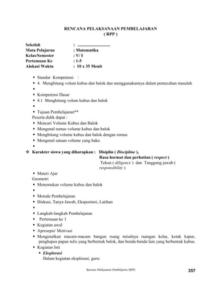 RENCANA PELAKSANAAN PEMBELAJARAN
( RPP )
Sekolah : ..............................
Mata Pelajaran : Matematika
Kelas/Semester : V/ I
Pertemuan Ke : 1-5
Alokasi Waktu : 10 x 35 Menit
 Standar Kompetensi :
 4. Menghitung volum kubus dan balok dan menggunakannya dalam pemecahan masalah

 Kompetensi Dasar
 4.1 Menghitung volum kubus dan balok

 Tujuan Pembelajaran**
Peserta didik dapat :
 Mencari Volume Kubus dan Balok
 Mengenal rumus volume kubus dan balok
 Menghitung volume kubus dan balok dengan rumus
 Mengenal satuan volume yang baku

 Karakter siswa yang diharapkan : Disiplin ( Discipline ),
Rasa hormat dan perhatian ( respect )
Tekun ( diligence ) dan Tanggung jawab (
responsibility )
 Materi Ajar
Geometri
 Menemukan volume kubus dan balok

 Metode Pembelajaran
 Diskusi, Tanya Jawab, Ekspositori, Latihan

 Langkah-langkah Pembelajaran
 Pertemuan ke 1
 Kegiatan awal
 Apresepsi/ Motivasi
 Mengenalkan macam-macam bangun ruang misalnya ruangan kelas, kotak kapur,
penghapus papan tulis yang berbentuk balok, dan benda-benda lain yang berbentuk kubus.
 Kegiatan Inti
 Eksplorasi
Dalam kegiatan eksplorasi, guru:
Rencana Pelaksanaan Pembelajaran (RPP) 357
 