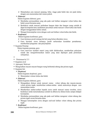  Menjelaskan cara mencari panjang, lebar, tinggi pada balok dan sisi pada kubus
dengan cara menurunkan dari rumus pokok.
 Elaborasi
Dalam kegiatan elaborasi, guru:
 Membahas permasalahan yang ada pada soal latihan mengenai volum kubus dan
balok secara bersama-sama.
 Berdiskusi untuk mencari perbedaan bangun datar dan bangun ruang setelah di
dapat kesimpulan baru melakukan percobaan untuk mencari volum kubus dan balok
dengan menggunakan kubus satuan.
 Menguji keterampilan siswa dengan soal-soal latihan volum kubus dan balok.
 Konfirmasi
Dalam kegiatan konfirmasi, guru:
 Guru bertanya jawab tentang hal-hal yang belum diketahui siswa
 Guru bersama siswa bertanya jawab meluruskan kesalahan pemahaman,
memberikan penguatan dan penyimpulan
 Kegiatan Penutup
Dalam kegiatan penutup, guru:
 Guru meriview kembali materi yang telah didiskusikan, memberikan pekerjaan
rumah dan menginformasikan materi yang akan dipelajari pada pertemuan
selanjutnya.

 Pertemuan ke 2-3
 Kegiatan awal
 Apresepsi/ Motivasi
 Mengenalkan macam-macam bangun ruang berbentuk tabung dan prisma tegak.
 Kegiatan Inti
 Eksplorasi
Dalam kegiatan eksplorasi, guru:
 Menemukan volume kubus dan balok
 Elaborasi
Dalam kegiatan elaborasi, guru:
 Mengadakan diskusi untuk mencari rumus volum tabung dan macam-macam
volum prisma tegak, memberikan arahan-arahan untuk mencarinya dengan cara
menurunkan rumus.
 Memberikan arahan-arahan kepada siswa untuk mencari rumus tersebut, siswa
berdiskusi untuk menemukannya setelah itu dibawa ke diskusi kelas sampai didapat
kesimpulan.
 Membahas permasalahan yang ada pada soal latihan mengenai volum tabung dan
prisma tegak secara bersama-sama.
 Menguji keterampilan siswa dengan soal-soal latihan volum tabung dan prisma
tegak
 Konfirmasi
Dalam kegiatan konfirmasi, guru:
Rencana Pelaksanaan Pembelajaran (RPP)358
 
