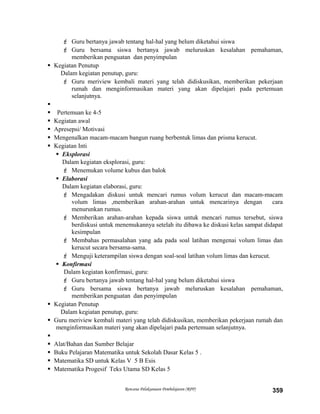  Guru bertanya jawab tentang hal-hal yang belum diketahui siswa
 Guru bersama siswa bertanya jawab meluruskan kesalahan pemahaman,
memberikan penguatan dan penyimpulan
 Kegiatan Penutup
Dalam kegiatan penutup, guru:
 Guru meriview kembali materi yang telah didiskusikan, memberikan pekerjaan
rumah dan menginformasikan materi yang akan dipelajari pada pertemuan
selanjutnya.

 Pertemuan ke 4-5
 Kegiatan awal
 Apresepsi/ Motivasi
 Mengenalkan macam-macam bangun ruang berbentuk limas dan prisma kerucut.
 Kegiatan Inti
 Eksplorasi
Dalam kegiatan eksplorasi, guru:
 Menemukan volume kubus dan balok
 Elaborasi
Dalam kegiatan elaborasi, guru:
 Mengadakan diskusi untuk mencari rumus volum kerucut dan macam-macam
volum limas ,memberikan arahan-arahan untuk mencarinya dengan cara
menurunkan rumus.
 Memberikan arahan-arahan kepada siswa untuk mencari rumus tersebut, siswa
berdiskusi untuk menemukannya setelah itu dibawa ke diskusi kelas sampat didapat
kesimpulan
 Membahas permasalahan yang ada pada soal latihan mengenai volum limas dan
kerucut secara bersama-sama.
 Menguji keterampilan siswa dengan soal-soal latihan volum limas dan kerucut.
 Konfirmasi
Dalam kegiatan konfirmasi, guru:
 Guru bertanya jawab tentang hal-hal yang belum diketahui siswa
 Guru bersama siswa bertanya jawab meluruskan kesalahan pemahaman,
memberikan penguatan dan penyimpulan
 Kegiatan Penutup
Dalam kegiatan penutup, guru:
 Guru meriview kembali materi yang telah didiskusikan, memberikan pekerjaan rumah dan
menginformasikan materi yang akan dipelajari pada pertemuan selanjutnya.

 Alat/Bahan dan Sumber Belajar
 Buku Pelajaran Matematika untuk Sekolah Dasar Kelas 5 .
 Matematika SD untuk Kelas V 5 B Esis
 Matematika Progesif Teks Utama SD Kelas 5
Rencana Pelaksanaan Pembelajaran (RPP) 359
 