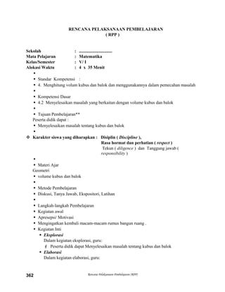 RENCANA PELAKSANAAN PEMBELAJARAN
( RPP )
Sekolah : ..............................
Mata Pelajaran : Matematika
Kelas/Semester : V/ I
Alokasi Waktu : 4 x 35 Menit

 Standar Kompetensi :
 4. Menghitung volum kubus dan balok dan menggunakannya dalam pemecahan masalah

 Kompetensi Dasar
 4.2 Menyelesaikan masalah yang berkaitan dengan volume kubus dan balok

 Tujuan Pembelajaran**
Peserta didik dapat :
 Menyelesaikan masalah tentang kubus dan balok

 Karakter siswa yang diharapkan : Disiplin ( Discipline ),
Rasa hormat dan perhatian ( respect )
Tekun ( diligence ) dan Tanggung jawab (
responsibility )

 Materi Ajar
Geometri
 volume kubus dan balok

 Metode Pembelajaran
 Diskusi, Tanya Jawab, Ekspositori, Latihan

 Langkah-langkah Pembelajaran
 Kegiatan awal
 Apresepsi/ Motivasi
 Mengingatkan kembali macam-macam rumus bangun ruang .
 Kegiatan Inti
 Eksplorasi
Dalam kegiatan eksplorasi, guru:
 Peserta didik dapat Menyelesaikan masalah tentang kubus dan balok
 Elaborasi
Dalam kegiatan elaborasi, guru:
Rencana Pelaksanaan Pembelajaran (RPP)362
 