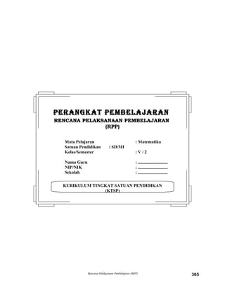 Rencana Pelaksanaan Pembelajaran (RPP) 365
KURIKULUM TINGKAT SATUAN PENDIDIKAN
(KTSP)
PERANGKAT PEMBELAJARANPERANGKAT PEMBELAJARAN
RENCANA PELAKSANAAN PEMBELAJARANRENCANA PELAKSANAAN PEMBELAJARAN
(RPP)(RPP)
Mata Pelajaran : Matematika
Satuan Pendidikan : SD/MI
Kelas/Semester : V / 2
Nama Guru : ...........................
NIP/NIK : ...........................
Sekolah : ...........................
 