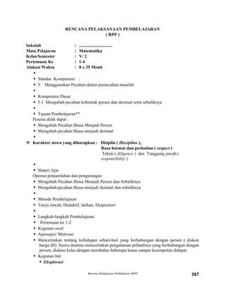 RENCANA PELAKSANAAN PEMBELAJARAN
( RPP )
Sekolah : ..............................
Mata Pelajaran : Matematika
Kelas/Semester : V/ 2
Pertemuan Ke : 1-4
Alokasi Waktu : 8 x 35 Menit

 Standar Kompetensi :
 5. Menggunakan Pecahan dalam pemecahan masalah

 Kompetensi Dasar
 5.1 Mengubah pecahan kebentuk persen dan desimal serta sebaliknya

 Tujuan Pembelajaran**
Peserta didik dapat :
 Mengubah Pecahan Biasa Menjadi Persen
 Mengubah pecahan Biasa menjadi desimal

 Karakter siswa yang diharapkan : Disiplin ( Discipline ),
Rasa hormat dan perhatian ( respect )
Tekun ( diligence ) dan Tanggung jawab (
responsibility )

 Materi Ajar
Operasi penjumlahan dan pengurangan
 Mengubah Pecahan Biasa Menjadi Persen dan Sebaliknya
 Mengubah pecahan Biasa menjadi desimal dan sebaliknya

 Metode Pembelajaran
 Tanya Jawab, Deduktif, latihan, Ekspositori

 Langkah-langkah Pembelajaran
 Pertemuan ke 1-2
 Kegiatan awal
 Apresepsi/ Motivasi
 Menceritakan tentang kehidupan sehari-hari yang berhubungan dengan persen ( diskon
harga dll). Siswa diminta menceritakan pengalaman pribadinya yang berhubungan dengan
persen, diskusi kelas dengan membahas beberapa kasus sampai kesimpulan didapat.
 Kegiatan Inti
 Eksplorasi
Rencana Pelaksanaan Pembelajaran (RPP) 367
 