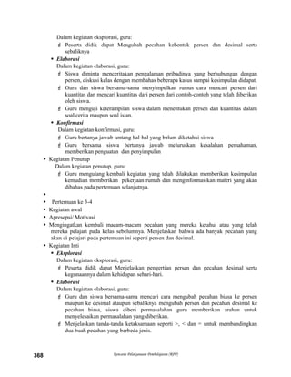 Dalam kegiatan eksplorasi, guru:
 Peserta didik dapat Mengubah pecahan kebentuk persen dan desimal serta
sebaliknya
 Elaborasi
Dalam kegiatan elaborasi, guru:
 Siswa diminta menceritakan pengalaman pribadinya yang berhubungan dengan
persen, diskusi kelas dengan membahas beberapa kasus sampai kesimpulan didapat.
 Guru dan siswa bersama-sama menyimpulkan rumus cara mencari persen dari
kuantitas dan mencari kuantitas dari persen dari contoh-contoh yang telah diberikan
oleh siswa.
 Guru menguji keterampilan siswa dalam menentukan persen dan kuantitas dalam
soal cerita maupun soal isian.
 Konfirmasi
Dalam kegiatan konfirmasi, guru:
 Guru bertanya jawab tentang hal-hal yang belum diketahui siswa
 Guru bersama siswa bertanya jawab meluruskan kesalahan pemahaman,
memberikan penguatan dan penyimpulan
 Kegiatan Penutup
Dalam kegiatan penutup, guru:
 Guru mengulang kembali kegiatan yang telah dilakukan memberikan kesimpulan
kemudian memberikan pekerjaan rumah dan menginformasikan materi yang akan
dibahas pada pertemuan selanjutnya.

 Pertemuan ke 3-4
 Kegiatan awal
 Apresepsi/ Motivasi
 Mengingatkan kembali macam-macam pecahan yang mereka ketahui atau yang telah
mereka pelajari pada kelas sebelumnya. Menjelaskan bahwa ada banyak pecahan yang
akan di pelajari pada pertemuan ini seperti persen dan desimal.
 Kegiatan Inti
 Eksplorasi
Dalam kegiatan eksplorasi, guru:
 Peserta didik dapat Menjelaskan pengertian persen dan pecahan desimal serta
kegunaannya dalam kehidupan sehari-hari.
 Elaborasi
Dalam kegiatan elaborasi, guru:
 Guru dan siswa bersama-sama mencari cara mengubah pecahan biasa ke persen
maupun ke desimal ataupun sebaliknya mengubah persen dan pecahan desimal ke
pecahan biasa, siswa diberi permasalahan guru memberikan arahan untuk
menyelesaikan permasalahan yang diberikan.
 Menjelaskan tanda-tanda ketaksamaan seperti >, < dan = untuk membandingkan
dua buah pecahan yang berbeda jenis.
Rencana Pelaksanaan Pembelajaran (RPP)368
 