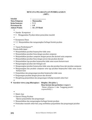 RENCANA PELAKSANAAN PEMBELAJARAN
( RPP )
Sekolah : ..............................
Mata Pelajaran : Matematika
Kelas/Semester : V/ 2
Pertemuan Ke : 1-8
Alokasi Waktu : 16 x 35 Menit

 Standar Kompetensi :
 5. Menggunakan Pecahan dalam pemecahan masalah

 Kompetensi Dasar
 5.2 Menjumlahkan dan mengurangkan berbagai bentuk pecahan

 Tujuan Pembelajaran**
Peserta didik dapat :
 Menjumlahkan pecahan berpenyebut tidak sama
 Menjumlahkan pecahan biasa dengan pecahan campuran
 Menjumlahkan pecahan campuran dengan persen dan desimal serta campuran
 Menjumlahkan pecahan biasa dengan persen dan pecahan desimal
 Menjumlahkan tiga pecahan berpenyebut tidak sama secara berturut-turut
 Mengurangkan pecahan dari bilangan asli
 Mengurangkan pecahan berpenyebut tidak sama dan pecahan biasa dari pecahan campuran
 Mengurangkan dua pecahan campuran serta tiga pecahan berpenyebut tidak sama secara
berturut-turut
 Penjumlahan dan pengurangan pecahan berpenyebut tidak sama
 Pengurangan pecahan dengan persen dan desimal
 Menghitung penjumlahan dan pengurangan terhadap masalah sehari-hari

 Karakter siswa yang diharapkan : Disiplin ( Discipline ),
Rasa hormat dan perhatian ( respect )
Tekun ( diligence ) dan Tanggung jawab (
responsibility )

 Materi Ajar
 Operasi Hitung Pecahan
Operasi penjumlahan dan pengurangan
 Menjumlahkan dan mengurangkan berbagai bentuk pecahan.
 Pemecahan masalah sehari-hari yang melibatkan penjumlahan dan pengurangan pecahan

Rencana Pelaksanaan Pembelajaran (RPP)372
 