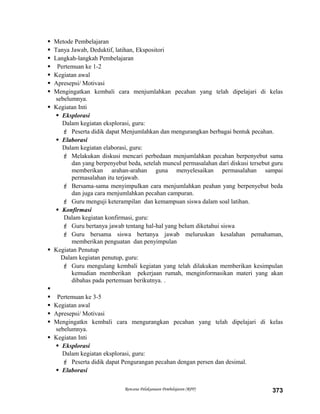  Metode Pembelajaran
 Tanya Jawab, Deduktif, latihan, Ekspositori
 Langkah-langkah Pembelajaran
 Pertemuan ke 1-2
 Kegiatan awal
 Apresepsi/ Motivasi
 Mengingatkan kembali cara menjumlahkan pecahan yang telah dipelajari di kelas
sebelumnya.
 Kegiatan Inti
 Eksplorasi
Dalam kegiatan eksplorasi, guru:
 Peserta didik dapat Menjumlahkan dan mengurangkan berbagai bentuk pecahan.
 Elaborasi
Dalam kegiatan elaborasi, guru:
 Melakukan diskusi mencari perbedaan menjumlahkan pecahan berpenyebut sama
dan yang berpenyebut beda, setelah muncul permasalahan dari diskusi tersebut guru
memberikan arahan-arahan guna menyelesaikan permasalahan sampai
permasalahan itu terjawab.
 Bersama-sama menyimpulkan cara menjumlahkan peahan yang berpenyebut beda
dan juga cara menjumlahkan pecahan campuran.
 Guru menguji keterampilan dan kemampuan siswa dalam soal latihan.
 Konfirmasi
Dalam kegiatan konfirmasi, guru:
 Guru bertanya jawab tentang hal-hal yang belum diketahui siswa
 Guru bersama siswa bertanya jawab meluruskan kesalahan pemahaman,
memberikan penguatan dan penyimpulan
 Kegiatan Penutup
Dalam kegiatan penutup, guru:
 Guru mengulang kembali kegiatan yang telah dilakukan memberikan kesimpulan
kemudian memberikan pekerjaan rumah, menginformasikan materi yang akan
dibahas pada pertemuan berikutnya. .

 Pertemuan ke 3-5
 Kegiatan awal
 Apresepsi/ Motivasi
 Mengingatkn kembali cara mengurangkan pecahan yang telah dipelajari di kelas
sebelumnya.
 Kegiatan Inti
 Eksplorasi
Dalam kegiatan eksplorasi, guru:
 Peserta didik dapat Pengurangan pecahan dengan persen dan desimal.
 Elaborasi
Rencana Pelaksanaan Pembelajaran (RPP) 373
 