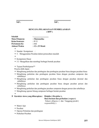 .................................. ..................................
NIP : NIP :
RENCANA PELAKSANAAN PEMBELAJARAN
( RPP )
Sekolah : ..............................
Mata Pelajaran : Matematika
Kelas/Semester : V/ 2
Pertemuan Ke : 1-6
Alokasi Waktu : 12 x 35 Menit

 Standar Kompetensi :
 5. Menggunakan Pecahan dalam pemecahan masalah

 Kompetensi Dasar
 5.3 Mengalikan dan membagi berbagai bentuk pecahan
 Tujuan Pembelajaran**
Peserta didik dapat :
 Menghitung perkalian dan pembagian dan pembagian pecahan biasa dengan pecahan biasa
 Menghitung perkalian dan pembagian pecahan biasa dengan pecahan campuran dan
sebaliknya
 Menghitung perkalian dan pembagian pecahan biasa dengan pecahan desimal dan
sebaliknya
 Menghitung perkalian dan pembagian pecahan biasa dengan pecahan persen dan
sebaliknya
 Menghitung perkalian dan pembagian pecahan campuran dengan persen dan sebaliknya
 Menghitung operasi hitung campuran berbagai bentuk pecahan

 Karakter siswa yang diharapkan : Disiplin ( Discipline ),
Rasa hormat dan perhatian ( respect )
Tekun ( diligence ) dan Tanggung jawab (
responsibility )
 Materi Ajar
 Pecahan
 Operasi Perkalian dan pembagian
 Perkalian Pecahan
Rencana Pelaksanaan Pembelajaran (RPP) 377
 