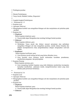  Pembagian pecahan

 Metode Pembelajaran
 Tanya Jawab, Deduktif, latihan, Ekspositori

 Langkah-langkah Pembelajaran
 Pertemuan ke 1-3
 Kegiatan awal
 Apresepsi/ Motivasi
 Mengingatkan kembali cara mengalikan bilangan asli dan menjelaskan arti perkalian pada
pecahan.
 Kegiatan Inti
 Eksplorasi
Dalam kegiatan eksplorasi, guru:
 Peserta didik dapat Mengalikan dan membagi berbagai bentuk pecahan
 Elaborasi
Dalam kegiatan elaborasi, guru:
 Melakukan Tanya jawab dan diskusi mencari persamaan atau perbedaan
mengalikan bilangan asli dan mengalikan pecahan, setelah diskusi berjalan dan
didapat kesimpulansiswa diuji pengetahuaannya dengan mengerjakan soal-soal
latihan
 Konfirmasi
Dalam kegiatan konfirmasi, guru:
 Guru bertanya jawab tentang hal-hal yang belum diketahui siswa
 Guru bersama siswa bertanya jawab meluruskan kesalahan pemahaman,
memberikan penguatan dan penyimpulan
 Kegiatan Penutup
Dalam kegiatan penutup, guru:
 Guru mengulang kembali kegiatan yang telah dilakukan memberikan kesimpulan
kemudian memberikan pekerjaan rumah, menginformasikan materi yang akan
dibahas pada pertemuan berikutnya.

 Pertemuan ke 3-6
 Kegiatan awal
 Apresepsi/ Motivasi
 Mengingatkan kembali cara mengalikan bilangan asli dan menjelaskan arti perkalian pada
pecahan.
 Kegiatan Inti
 Eksplorasi
Dalam kegiatan eksplorasi, guru:
 Peserta didik dapat Mengalikan dan membagi berbagai bentuk pecahan
 Elaborasi
Rencana Pelaksanaan Pembelajaran (RPP)378
 