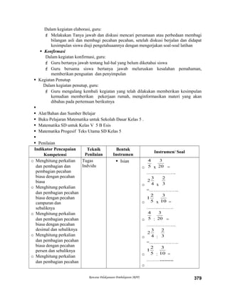 Dalam kegiatan elaborasi, guru:
 Melakukan Tanya jawab dan diskusi mencari persamaan atau perbedaan membagi
bilangan asli dan membagi pecahan pecahan, setelah diskusi berjalan dan didapat
kesimpulan siswa diuji pengetahuaannya dengan mengerjakan soal-soal latihan
 Konfirmasi
Dalam kegiatan konfirmasi, guru:
 Guru bertanya jawab tentang hal-hal yang belum diketahui siswa
 Guru bersama siswa bertanya jawab meluruskan kesalahan pemahaman,
memberikan penguatan dan penyimpulan
 Kegiatan Penutup
Dalam kegiatan penutup, guru:
 Guru mengulang kembali kegiatan yang telah dilakukan memberikan kesimpulan
kemudian memberikan pekerjaan rumah, menginformasikan materi yang akan
dibahas pada pertemuan berikutnya

 Alat/Bahan dan Sumber Belajar
 Buku Pelajaran Matematika untuk Sekolah Dasar Kelas 5 .
 Matematika SD untuk Kelas V 5 B Esis
 Matematika Progesif Teks Utama SD Kelas 5

 Penilaian
Indikator Pencapaian
Kompetensi
Teknik
Penilaian
Bentuk
Instrumen
Instrumen/ Soal
o Menghitung perkalian
dan pembagian dan
pembagian pecahan
biasa dengan pecahan
biasa
o Menghitung perkalian
dan pembagian pecahan
biasa dengan pecahan
campuran dan
sebaliknya
o Menghitung perkalian
dan pembagian pecahan
biasa dengan pecahan
desimal dan sebaliknya
o Menghitung perkalian
dan pembagian pecahan
biasa dengan pecahan
persen dan sebaliknya
o Menghitung perkalian
dan pembagian pecahan
Tugas
Indvidu
 Isian
o 5
4
x 20
3
=
………………..
o 4
3
2
x 3
2
=………………..
o 5
2
1
x 10
3
=
………………
o 5
4
: 20
3
=
………………..
o 4
3
2
: 3
2
=………………..
o 5
2
1
: 10
3
=
………………
o
Rencana Pelaksanaan Pembelajaran (RPP) 379
 