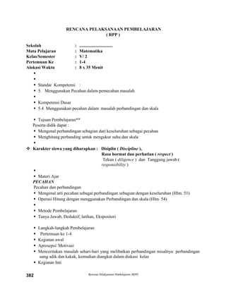 RENCANA PELAKSANAAN PEMBELAJARAN
( RPP )
Sekolah : ..............................
Mata Pelajaran : Matematika
Kelas/Semester : V/ 2
Pertemuan Ke : 1-4
Alokasi Waktu : 8 x 35 Menit


 Standar Kompetensi :
 5. Menggunakan Pecahan dalam pemecahan masalah

 Kompetensi Dasar
 5.4 Menggunakan pecahan dalam masalah perbandingan dan skala
 Tujuan Pembelajaran**
Peserta didik dapat :
 Mengenal perbandingan sebagian dari keseluruhan sebagai pecahan
 Menghitung perbanding untuk mengukur suhu dan skala

 Karakter siswa yang diharapkan : Disiplin ( Discipline ),
Rasa hormat dan perhatian ( respect )
Tekun ( diligence ) dan Tanggung jawab (
responsibility )

 Materi Ajar
PECAHAN
Pecahan dan perbandingan
 Mengenal arti pecahan sebagai perbandingan sebagian dengan keseluruhan (Hlm. 51)
 Operasi Hitung dengan menggunakan Perbandingan dan skala (Hlm. 54)

 Metode Pembelajaran
 Tanya Jawab, Deduktif, latihan, Ekspositori
 Langkah-langkah Pembelajaran
 Pertemuan ke 1-4
 Kegiatan awal
 Apresepsi/ Motivasi
 Menceritakan masalah sehari-hari yang melibatkan perbandingan misalnya: perbandingan
uang adik dan kakak, kemudian diangkat dalam diskusi kelas
 Kegiatan Inti
Rencana Pelaksanaan Pembelajaran (RPP)382
 