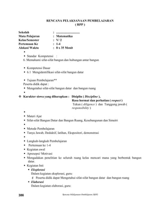 RENCANA PELAKSANAAN PEMBELAJARAN
( RPP )
Sekolah : ..............................
Mata Pelajaran : Matematika
Kelas/Semester : V/ 2
Pertemuan Ke : 1-4
Alokasi Waktu : 8 x 35 Menit

 Standar Kompetensi :
6. Memahami sifat-sifat bangun dan hubungan antar bangun
 Kompetensi Dasar
 6.1 Mengidentifikasi sifat-sifat bangun datar
 Tujuan Pembelajaran**
Peserta didik dapat :
 Mengetahui sifat-sifat bangun datar dan bangun ruang

 Karakter siswa yang diharapkan : Disiplin ( Discipline ),
Rasa hormat dan perhatian ( respect )
Tekun ( diligence ) dan Tanggung jawab (
responsibility )

 Materi Ajar
 Sifat-sifat Bangun Datar dan Bangun Ruang, Kesebangunan dan Simetri

 Metode Pembelajaran
 Tanya Jawab, Deduktif, latihan, Ekspositori, demonstrasi

 Langkah-langkah Pembelajaran
 Pertemuan ke 1-4
 Kegiatan awal
 Apresepsi/ Motivasi
 Mengadakan penelitian ke seluruh ruang kelas mencari mana yang berbentuk bangun
datar.
 Kegiatan Inti
 Eksplorasi
Dalam kegiatan eksplorasi, guru:
 Peserta didik dapat Mengetahui sifat-sifat bangun datar dan bangun ruang
 Elaborasi
Dalam kegiatan elaborasi, guru:
Rencana Pelaksanaan Pembelajaran (RPP)386
 