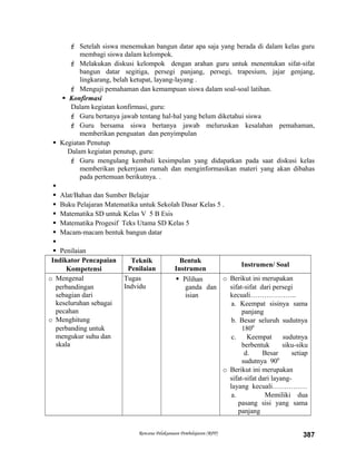  Setelah siswa menemukan bangun datar apa saja yang berada di dalam kelas guru
membagi siswa dalam kelompok.
 Melakukan diskusi kelompok dengan arahan guru untuk menentukan sifat-sifat
bangun datar segitiga, persegi panjang, persegi, trapesium, jajar genjang,
lingkarang, belah ketupat, layang-layang .
 Menguji pemahaman dan kemampuan siswa dalam soal-soal latihan.
 Konfirmasi
Dalam kegiatan konfirmasi, guru:
 Guru bertanya jawab tentang hal-hal yang belum diketahui siswa
 Guru bersama siswa bertanya jawab meluruskan kesalahan pemahaman,
memberikan penguatan dan penyimpulan
 Kegiatan Penutup
Dalam kegiatan penutup, guru:
 Guru mengulang kembali kesimpulan yang didapatkan pada saat diskusi kelas
memberikan pekerrjaan rumah dan menginformasikan materi yang akan dibahas
pada pertemuan berikutnya. .

 Alat/Bahan dan Sumber Belajar
 Buku Pelajaran Matematika untuk Sekolah Dasar Kelas 5 .
 Matematika SD untuk Kelas V 5 B Esis
 Matematika Progesif Teks Utama SD Kelas 5
 Macam-macam bentuk bangun datar

 Penilaian
Indikator Pencapaian
Kompetensi
Teknik
Penilaian
Bentuk
Instrumen
Instrumen/ Soal
o Mengenal
perbandingan
sebagian dari
keseluruhan sebagai
pecahan
o Menghitung
perbanding untuk
mengukur suhu dan
skala
Tugas
Indvidu
 Pilihan
ganda dan
isian
o Berikut ini merupakan
sifat-sifat dari persegi
kecuali………………..
a. Keempat sisinya sama
panjang
b. Besar seluruh sudutnya
1800
c. Keempat sudutnya
berbentuk siku-siku
d. Besar setiap
sudutnya 900
o Berikut ini merupakan
sifat-sifat dari layang-
layang kecuali……………
a. Memiliki dua
pasang sisi yang sama
panjang
Rencana Pelaksanaan Pembelajaran (RPP) 387
 