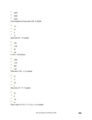 5999
5400
5940
Lima langkah ke kanan dari titik -8 adalah
-13
13
3
-3
Hasil dari 85 – 55 adalah
130
-130
30
-30
(-155) + 45 hasilnya
-200
-110
200
110
Nilai dari (-10) – (-11) adalah
21
-1
-21
1
Hasil dari 15 + 5 : 5 adalah
16
4
-16
-4
Nilai n dari ( 8 x 9 ) + ( 7 x 8 ) = n x 8 adalah
Rencana Pelaksanaan Pembelajaran (RPP) 183
 