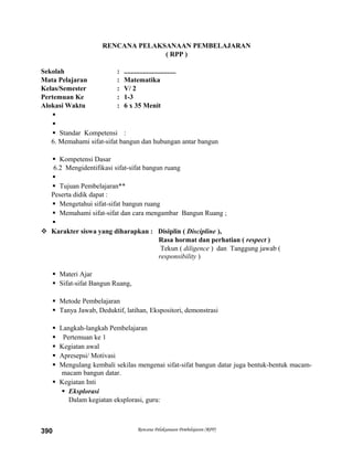 RENCANA PELAKSANAAN PEMBELAJARAN
( RPP )
Sekolah : ..............................
Mata Pelajaran : Matematika
Kelas/Semester : V/ 2
Pertemuan Ke : 1-3
Alokasi Waktu : 6 x 35 Menit


 Standar Kompetensi :
6. Memahami sifat-sifat bangun dan hubungan antar bangun
 Kompetensi Dasar
6.2 Mengidentifikasi sifat-sifat bangun ruang

 Tujuan Pembelajaran**
Peserta didik dapat :
 Mengetahui sifat-sifat bangun ruang
 Memahami sifat-sifat dan cara mengambar Bangun Ruang ;

 Karakter siswa yang diharapkan : Disiplin ( Discipline ),
Rasa hormat dan perhatian ( respect )
Tekun ( diligence ) dan Tanggung jawab (
responsibility )
 Materi Ajar
 Sifat-sifat Bangun Ruang,
 Metode Pembelajaran
 Tanya Jawab, Deduktif, latihan, Ekspositori, demonstrasi
 Langkah-langkah Pembelajaran
 Pertemuan ke 1
 Kegiatan awal
 Apresepsi/ Motivasi
 Mengulang kembali sekilas mengenai sifat-sifat bangun datar juga bentuk-bentuk macam-
macam bangun datar.
 Kegiatan Inti
 Eksplorasi
Dalam kegiatan eksplorasi, guru:
Rencana Pelaksanaan Pembelajaran (RPP)390
 