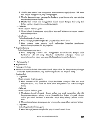  Memberikan contoh cara menggambar macam-macam segitiga(sama kaki, sama
sisi) dengan menggunakan jangka dan penggaris.
 Memberikan contoh cara menggambar lingkaran sesuai dengan sifat yang diminta
dengan menggunakan jangka.
 Memberikan contoh cara menggambar macam-macam bangun datar yang lain
(selain segitiga) dengan menggunakan penggaris.
 Elaborasi
Dalam kegiatan elaborasi, guru:
 Mengevaluasi siswa dengan mengerjakan soal-soal latihan menggambar macam-
macam bangun datar.
 Konfirmasi
Dalam kegiatan konfirmasi, guru:
 Guru bertanya jawab tentang hal-hal yang belum diketahui siswa
 Guru bersama siswa bertanya jawab meluruskan kesalahan pemahaman,
memberikan penguatan dan penyimpulan
 Kegiatan Penutup
Dalam kegiatan penutup, guru:
 Guru mengulang kembali cara menggambar macam-macam bangun datar
berdasarkan sifat-sifat yang diketahui, memberikan pekerrjaan rumah dan
menginformasikan materi yang akan dibahas pada pertemuan berikutnya.

 Pertemuan ke 2
 Kegiatan awal
 Apresepsi/ Motivasi
 Memberikan arahan-arahan atau contoh-contoh bagun datar dan bangun ruang sehingga
siswa dapat membedakan mana yang disebut bangun datar dan benguan ruang.
 Kegiatan Inti
 Eksplorasi
Dalam kegiatan eksplorasi, guru:
 Guru memberi sedikit penjelasan dengan membawa kerangka kubus atau balok
mengenai rusuk, titik sudut dan rusuk untuk mengidentifikasi sifat-sifat bangun
ruang.
 Elaborasi
Dalam kegiatan elaborasi, guru:
 Melakukan diskusi kelompok dengan arahan guru untuk menentukan sifat-sifat
bangun ruang tabung, prisma, kerucut, limaMelakukan diskusi kelompok dengan
arahan guru untuk menentukan sifat-sifat bangun ruang tabung, prisma, kerucut,
lima.
 Menguji pemahaman, kemampuan dan keterampilan siswa dalam soal-soal latihan.
 Konfirmasi
Dalam kegiatan konfirmasi, guru:
 Guru bertanya jawab tentang hal-hal yang belum diketahui siswa
Rencana Pelaksanaan Pembelajaran (RPP) 391
 