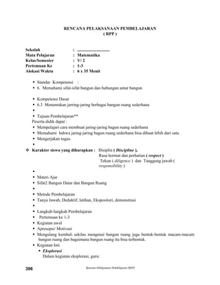 RENCANA PELAKSANAAN PEMBELAJARAN
( RPP )
Sekolah : ..............................
Mata Pelajaran : Matematika
Kelas/Semester : V/ 2
Pertemuan Ke : 1-3
Alokasi Waktu : 6 x 35 Menit
 Standar Kompetensi :
 6. Memahami sifat-sifat bangun dan hubungan antar bangun
 Kompetensi Dasar
 6.3 Menentukan jarring-jaring berbagai bangun ruang sederhana

 Tujuan Pembelajaran**
Peserta didik dapat :
 Mempelajari cara membuat jaring-jaring bagun ruang sederhana
 Memahami bahwa jaring-jaring bagun ruang sederhana bisa dibuat lebih dari satu
 Mengerjakan tugas.

 Karakter siswa yang diharapkan : Disiplin ( Discipline ),
Rasa hormat dan perhatian ( respect )
Tekun ( diligence ) dan Tanggung jawab (
responsibility )

 Materi Ajar
 Sifat2 Bangun Datar dan Bangun Ruang

 Metode Pembelajaran
 Tanya Jawab, Deduktif, latihan, Ekspositori, demonstrasi

 Langkah-langkah Pembelajaran
 Pertemuan ke 1-3
 Kegiatan awal
 Apresepsi/ Motivasi
 Mengulang kembali sekilas mengenai bangun ruang juga bentuk-bentuk macam-macam
bangun ruang dan bagaimana bangun ruang itu bisa terbentuk.
 Kegiatan Inti
 Eksplorasi
Dalam kegiatan eksplorasi, guru:
Rencana Pelaksanaan Pembelajaran (RPP)396
 