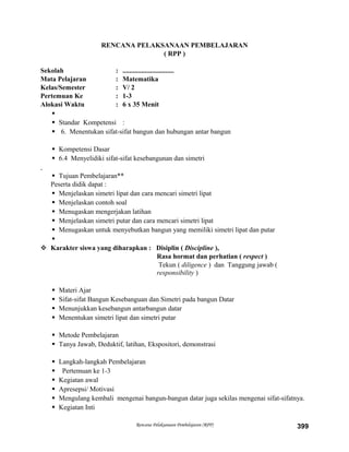 RENCANA PELAKSANAAN PEMBELAJARAN
( RPP )
Sekolah : ..............................
Mata Pelajaran : Matematika
Kelas/Semester : V/ 2
Pertemuan Ke : 1-3
Alokasi Waktu : 6 x 35 Menit

 Standar Kompetensi :
 6. Menentukan sifat-sifat bangun dan hubungan antar bangun
 Kompetensi Dasar
 6.4 Menyelidiki sifat-sifat kesebangunan dan simetri
 Tujuan Pembelajaran**
Peserta didik dapat :
 Menjelaskan simetri lipat dan cara mencari simetri lipat
 Menjelaskan contoh soal
 Menugaskan mengerjakan latihan
 Menjelaskan simetri putar dan cara mencari simetri lipat
 Menugaskan untuk menyebutkan bangun yang memiliki simetri lipat dan putar

 Karakter siswa yang diharapkan : Disiplin ( Discipline ),
Rasa hormat dan perhatian ( respect )
Tekun ( diligence ) dan Tanggung jawab (
responsibility )
 Materi Ajar
 Sifat-sifat Bangun Kesebanguan dan Simetri pada bangun Datar
 Menunjukkan kesebangun antarbangun datar
 Menentukan simetri lipat dan simetri putar
 Metode Pembelajaran
 Tanya Jawab, Deduktif, latihan, Ekspositori, demonstrasi
 Langkah-langkah Pembelajaran
 Pertemuan ke 1-3
 Kegiatan awal
 Apresepsi/ Motivasi
 Mengulang kembali mengenai bangun-bangun datar juga sekilas mengenai sifat-sifatnya.
 Kegiatan Inti
Rencana Pelaksanaan Pembelajaran (RPP) 399
 