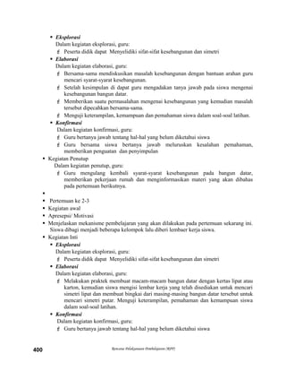  Eksplorasi
Dalam kegiatan eksplorasi, guru:
 Peserta didik dapat Menyelidiki sifat-sifat kesebangunan dan simetri
 Elaborasi
Dalam kegiatan elaborasi, guru:
 Bersama-sama mendiskusikan masalah kesebangunan dengan bantuan arahan guru
mencari syarat-syarat kesebangunan.
 Setelah kesimpulan di dapat guru mengadakan tanya jawab pada siswa mengenai
kesebangunan bangun datar.
 Memberikan suatu permasalahan mengenai kesebangunan yang kemudian masalah
tersebut dipecahkan bersama-sama.
 Menguji keterampilan, kemampuan dan pemahaman siswa dalam soal-soal latihan.
 Konfirmasi
Dalam kegiatan konfirmasi, guru:
 Guru bertanya jawab tentang hal-hal yang belum diketahui siswa
 Guru bersama siswa bertanya jawab meluruskan kesalahan pemahaman,
memberikan penguatan dan penyimpulan
 Kegiatan Penutup
Dalam kegiatan penutup, guru:
 Guru mengulang kembali syarat-syarat kesebangunan pada bangun datar,
memberikan pekerjaan rumah dan menginformasikan materi yang akan dibahas
pada pertemuan berikutnya.

 Pertemuan ke 2-3
 Kegiatan awal
 Apresepsi/ Motivasi
 Menjelaskan mekanisme pembelajaran yang akan dilakukan pada pertemuan sekarang ini.
Siswa dibagi menjadi beberapa kelompok lalu diberi lembaer kerja siswa.
 Kegiatan Inti
 Eksplorasi
Dalam kegiatan eksplorasi, guru:
 Peserta didik dapat Menyelidiki sifat-sifat kesebangunan dan simetri
 Elaborasi
Dalam kegiatan elaborasi, guru:
 Melakukan praktek membuat macam-macam bangun datar dengan kertas lipat atau
karton, kemudian siswa mengisi lembar kerja yang telah disediakan untuk mencari
simetri lipat dan membuat bingkai dari masing-masing bangun datar tersebut untuk
mencari simetri putar. Menguji keterampilan, pemahaman dan kemampuan siswa
dalam soal-soal latihan.
 Konfirmasi
Dalam kegiatan konfirmasi, guru:
 Guru bertanya jawab tentang hal-hal yang belum diketahui siswa
Rencana Pelaksanaan Pembelajaran (RPP)400
 