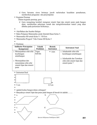  Guru bersama siswa bertanya jawab meluruskan kesalahan pemahaman,
memberikan penguatan dan penyimpulan
 Kegiatan Penutup
Dalam kegiatan penutup, guru:
 Guru mengulang kembali mengenai simetri lipat dan simetri putar pada bangun
datar, memberikan pekerjaan rumah dan menginformasikan materi yang akan
dibahas pada pertemuan berikutnya. .

 Alat/Bahan dan Sumber Belajar
 Buku Pelajaran Matematika untuk Sekolah Dasar Kelas 5 .
 Matematika SD untuk Kelas V 5 B Esis
 Matematika Progesif Teks Utama SD Kelas 5

 Penilaian
Indikator Pencapaian
Kompetensi
Teknik
Penilaian
Bentuk
Instrumen
Instrumen/ Soal
o Menunjukkan sifat-sifat
kesebangun
antarbangun
o Menunjukkan dan
menentukan sifat-sifat
simetri lipat dan simetri
putar
Tugas
Indvidu
 isian o Jelaskanlah sifat-sifat
kesebangun antarbangun
o Jelaskanlah dan Tentukan
sifat-sifat simetri lipat dan
simetri putar ?
 Instrumen/Soal



 3 cm 2 cm
 5 cm 2,5 cm

 apakah kedua bangun diatas sebangun!
 Banyaknya simetri lipat dan putar pada bangun di bawah ini adalah……..
 a. b.




 c. d.


Rencana Pelaksanaan Pembelajaran (RPP) 401
 