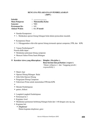 RENCANA PELAKSANAAN PEMBELAJARAN
( RPP )
Sekolah : ...........................
Mata Pelajaran : Matematika Kelas
Semester : VI/1
Pertemuan Ke- : 1-3
Alokasi Waktu : 6 x 35 menit
 Standar Kompetensi :
 1. Melakukan operasi hitung bilangan bulat dalam pemecahan masalah.
 Kompetensi Dasar
 1.1 Menggunakan sifat-sifat operasi hitung termasuk operasi campuran, FPB, dan KPK
 Tujuan Pembelajaran**
Peserta didik dapat :
 Melakukan pekerjaan hitung campuran
 Mencari Faktor Prima Suatu Bilangan

 Karakter siswa yang diharapkan : Disiplin ( Discipline ),
Rasa hormat dan perhatian ( respect )
Tekun ( diligence ) dan Tanggung jawab (
responsibility )
 Materi Ajar
 Operasi Hitung Bilangan Bulat
 Sifat-Sifat Operasi Hitung
 Pengerjaan Hitung Campuran
 Faktorisasi Prima untuk menentukan FPB dan KPK

 Metode Pembelajaran
 games, diskusi
 Langkah-Langkah Pembelajaran
 Pertemuan ke 1
 Kegiatan Awal
 Melakukan permainan berhitung bilangan bulat dari 1-60 dengan cara zig zag.
 Kegiatan Inti
 Eksplorasi
Dalam kegiatan eksplorasi, guru:
Rencana Pelaksanaan Pembelajaran (RPP) 409
 