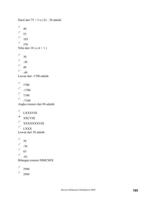 Hasil dari 75 + 3 x (-5) – 20 adalah
40
53
103
370
Nilai dari 10 x (-4 + 1 )
30
-30
49
-49
Lawan dari -1700 adalah
1700
-1700
7100
-7100
Angka romawi dari 88 adalah
LXXXVIII
XXCVIII
XXXXXXXVIII
LXXX
Lawan dari 38 adalah
38
-38
83
-83
Bilangan romawi MMCMIX
2990
2999
Rencana Pelaksanaan Pembelajaran (RPP) 185
 