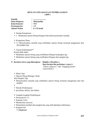 RENCANA PELAKSANAAN PEMBELAJARAN
( RPP )
Sekolah : ...........................
Mata Pelajaran : Matematika
Kelas/Semester : VI/1
Pertemuan Ke- : 1-3
Alokasi Waktu : 6 x 35 menit
 Standar Kompetensi :
 1. Melakukan operasi hitung bilangan bulat dalam pemecahan masalah.
 Kompetensi Dasar
 1.3 Menyelesaikan masalah yang melibatkan operasi hitung termasuk penggunaan akar
dan pangkat tiga.
 Tujuan Pembelajaran**
Peserta didik dapat :
 Melakukan operasi hitung yang melibatkan bilangan berpangkat tiga
 Melakukan operasi hitung yang melibatkan bilangan akar pangkat tiga

 Karakter siswa yang diharapkan : Disiplin ( Discipline ),
Rasa hormat dan perhatian ( respect )
Tekun ( diligence ) dan Tanggung jawab (
responsibility )
 Materi Ajar
 Operasi Hitung Bilangan Bulat
Akar Pangkat Tiga
 Menyelesaikan masalah yang melibatkan operasi hitung termasuk penggunaan akar dan
pangkat

 Metode Pembelajaran
 percobaan, diskusi, dan latihan
 Langkah-Langkah Pembelajaran
 Pertemuan ke 1-3
 Kegiatan Awal
 Memberikan motivasi.
 Menjelaskan kembali akar pangkat dua yang telah dipelajari sebelumnya.
 Kegiatan Inti
 Eksplorasi
Rencana Pelaksanaan Pembelajaran (RPP) 417
 