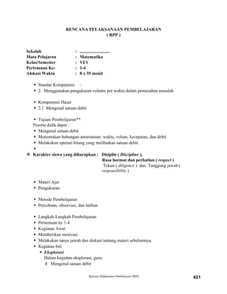 RENCANA PELAKSANAAN PEMBELAJARAN
( RPP )
Sekolah : ...........................
Mata Pelajaran : Matematika
Kelas/Semester : VI/1
Pertemuan Ke- : 1-4
Alokasi Waktu : 8 x 35 menit
 Standar Kompetensi :
 2. Menggunakan pengukuran volume per waktu dalam pemecahan masalah.
 Kompetensi Dasar
 2.1 Mengenal satuan debit
 Tujuan Pembelajaran**
Peserta didik dapat :
 Mengenal satuan debit
 Menentukan hubungan antarsatuan: waktu, volum, kecepatan, dan debit
 Melakukan operasi hitung yang melibatkan satuan debit.

 Karakter siswa yang diharapkan : Disiplin ( Discipline ),
Rasa hormat dan perhatian ( respect )
Tekun ( diligence ) dan Tanggung jawab (
responsibility )
 Materi Ajar
 Pengukuran
 Metode Pembelajaran
 Percobaan, observasi, dan latihan
 Langkah-Langkah Pembelajaran
 Pertemuan ke 1-4
 Kegiatan Awal
 Memberikan motivasi.
 Melakukan tanya jawab dan diskusi tentang materi sebelumnya.
 Kegiatan Inti
 Eksplorasi
Dalam kegiatan eksplorasi, guru:
 Mengenal satuan debit
Rencana Pelaksanaan Pembelajaran (RPP) 421
 