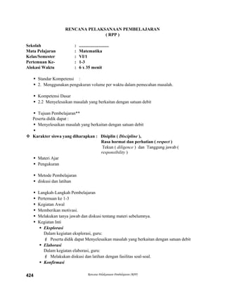 RENCANA PELAKSANAAN PEMBELAJARAN
( RPP )
Sekolah : ...........................
Mata Pelajaran : Matematika
Kelas/Semester : VI/1
Pertemuan Ke- : 1-3
Alokasi Waktu : 6 x 35 menit
 Standar Kompetensi :
 2. Menggunakan pengukuran volume per waktu dalam pemecahan masalah.
 Kompetensi Dasar
 2.2 Menyelesaikan masalah yang berkaitan dengan satuan debit
 Tujuan Pembelajaran**
Peserta didik dapat :
 Menyelesaikan masalah yang berkaitan dengan satuan debit

 Karakter siswa yang diharapkan : Disiplin ( Discipline ),
Rasa hormat dan perhatian ( respect )
Tekun ( diligence ) dan Tanggung jawab (
responsibility )
 Materi Ajar
 Pengukuran
 Metode Pembelajaran
 diskusi dan latihan
 Langkah-Langkah Pembelajaran
 Pertemuan ke 1-3
 Kegiatan Awal
 Memberikan motivasi.
 Melakukan tanya jawab dan diskusi tentang materi sebelumnya.
 Kegiatan Inti
 Eksplorasi
Dalam kegiatan eksplorasi, guru:
 Peserta didik dapat Menyelesaikan masalah yang berkaitan dengan satuan debit
 Elaborasi
Dalam kegiatan elaborasi, guru:
 Melakukan diskusi dan latihan dengan fasilitas soal-soal.
 Konfirmasi
Rencana Pelaksanaan Pembelajaran (RPP)424
 