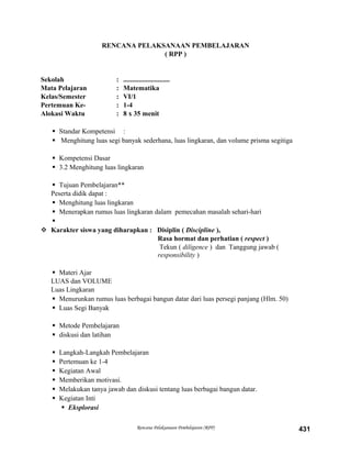 RENCANA PELAKSANAAN PEMBELAJARAN
( RPP )
Sekolah : ...........................
Mata Pelajaran : Matematika
Kelas/Semester : VI/1
Pertemuan Ke- : 1-4
Alokasi Waktu : 8 x 35 menit
 Standar Kompetensi :
 Menghitung luas segi banyak sederhana, luas lingkaran, dan volume prisma segitiga
 Kompetensi Dasar
 3.2 Menghitung luas lingkaran
 Tujuan Pembelajaran**
Peserta didik dapat :
 Menghitung luas lingkaran
 Menerapkan rumus luas lingkaran dalam pemecahan masalah sehari-hari

 Karakter siswa yang diharapkan : Disiplin ( Discipline ),
Rasa hormat dan perhatian ( respect )
Tekun ( diligence ) dan Tanggung jawab (
responsibility )
 Materi Ajar
LUAS dan VOLUME
Luas Lingkaran
 Menurunkan rumus luas berbagai bangun datar dari luas persegi panjang (Hlm. 50)
 Luas Segi Banyak
 Metode Pembelajaran
 diskusi dan latihan
 Langkah-Langkah Pembelajaran
 Pertemuan ke 1-4
 Kegiatan Awal
 Memberikan motivasi.
 Melakukan tanya jawab dan diskusi tentang luas berbagai bangun datar.
 Kegiatan Inti
 Eksplorasi
Rencana Pelaksanaan Pembelajaran (RPP) 431
 