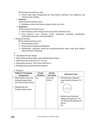 Dalam kegiatan eksplorasi, guru:
 Peserta didik dapat Menghitung luas segi banyak sederhana, luas lingkaran, dan
volume prisma segitiga
 Elaborasi
Dalam kegiatan elaborasi, guru:
 Melakukan diskusi dan latihan dengan fasilitas soal-soal.
 Konfirmasi
Dalam kegiatan konfirmasi, guru:
 Guru bertanya jawab tentang hal-hal yang belum diketahui siswa
 Guru bersama siswa bertanya jawab meluruskan kesalahan pemahaman,
memberikan penguatan dan penyimpulan
 Kegiatan Penutup
Dalam kegiatan penutup, guru:
 Menyimpulkan materi
 Mengevaluasi kegiatan pembelajaran
 Memberikan pekerjaan rumah dan menginformasikan materi yang akan dibahas
pada pertemuan selanjutnya.

 Alat/Bahan/Sumber Belajar
 Buku Pelajaran Matematika untuk Sekolah Dasar Kelas 6 .
 Matematika SD untuk Kelas VI 6A Esis
 Matematika Progesif Teks Utama SD Kelas 6
 Berbagai benda yang berbentuk lingkaran
 Penilaian
Indikator Pencapaian
Kompetensi
Teknik
Penilaian
Bentuk
Instrumen
Instrumen/ Soal
o Menurunkan rumus luas
berbagai bangun datar
dari luas persegi panjang
o Menghitung luas
berbagai bangun datar
Tes essay dan
kinerja
o Hitunglah luas lingkaran
yang memiliki diameter 28
cm!
o Sebuah meja berbentuk
lingkaran dengan luas 154
m2. Berapa dm panjang jari-
jarinya
o dst.
Rencana Pelaksanaan Pembelajaran (RPP)432
28 cm
 