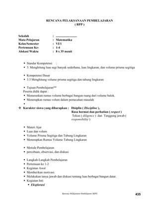 RENCANA PELAKSANAAN PEMBELAJARAN
( RPP )
Sekolah : ...........................
Mata Pelajaran : Matematika
Kelas/Semester : VI/1
Pertemuan Ke- : 1-4
Alokasi Waktu : 8 x 35 menit
 Standar Kompetensi :
 3. Menghitung luas segi banyak sederhana, luas lingkaran, dan volume prisma segitiga
 Kompetensi Dasar
 3.3 Menghitung volume prisma segitiga dan tabung lingkaran
 Tujuan Pembelajaran**
Peserta didik dapat :
 Menurunkan rumus volume berbagai bangun ruang dari volume balok.
 Menerapkan rumus volum dalam pemecahan masalah

 Karakter siswa yang diharapkan : Disiplin ( Discipline ),
Rasa hormat dan perhatian ( respect )
Tekun ( diligence ) dan Tanggung jawab (
responsibility )
 Materi Ajar
 Luas dan volum
 Volume Prisma Segitiga dan Tabung Lingkaran
 Menerapkan Rumus Volume Tabung Lingkaran
 Metode Pembelajaran
 percobaan, observasi, dan diskusi
 Langkah-Langkah Pembelajaran
 Pertemuan ke 1-2
 Kegiatan Awal
 Memberikan motivasi.
 Melakukan tanya jawab dan diskusi tentang luas berbagai bangun datar.
 Kegiatan Inti
 Eksplorasi
Rencana Pelaksanaan Pembelajaran (RPP) 435
 