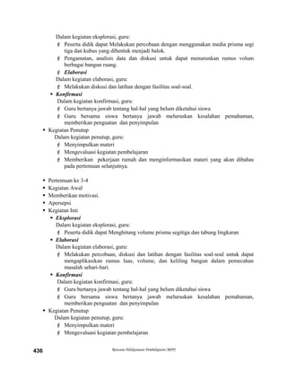 Dalam kegiatan eksplorasi, guru:
 Peserta didik dapat Melakukan percobaan dengan menggunakan media prisma segi
tiga dan kubus yang dibentuk menjadi balok.
 Pengamatan, analisis data dan diskusi untuk dapat menurunkan rumus volum
berbagai bangun ruang.
 Elaborasi
Dalam kegiatan elaborasi, guru:
 Melakukan diskusi dan latihan dengan fasilitas soal-soal.
 Konfirmasi
Dalam kegiatan konfirmasi, guru:
 Guru bertanya jawab tentang hal-hal yang belum diketahui siswa
 Guru bersama siswa bertanya jawab meluruskan kesalahan pemahaman,
memberikan penguatan dan penyimpulan
 Kegiatan Penutup
Dalam kegiatan penutup, guru:
 Menyimpulkan materi
 Mengevaluasi kegiatan pembelajaran
 Memberikan pekerjaan rumah dan menginformasikan materi yang akan dibahas
pada pertemuan selanjutnya.
 Pertemuan ke 3-4
 Kegiatan Awal
 Memberikan motivasi.
 Apersepsi
 Kegiatan Inti
 Eksplorasi
Dalam kegiatan eksplorasi, guru:
 Peserta didik dapat Menghitung volume prisma segitiga dan tabung lingkaran
 Elaborasi
Dalam kegiatan elaborasi, guru:
 Melakukan percobaan, diskusi dan latihan dengan fasilitas soal-soal untuk dapat
mengaplikasikan rumus luas, volume, dan keliling bangun dalam pemecahan
masalah sehari-hari.
 Konfirmasi
Dalam kegiatan konfirmasi, guru:
 Guru bertanya jawab tentang hal-hal yang belum diketahui siswa
 Guru bersama siswa bertanya jawab meluruskan kesalahan pemahaman,
memberikan penguatan dan penyimpulan
 Kegiatan Penutup
Dalam kegiatan penutup, guru:
 Menyimpulkan materi
 Mengevaluasi kegiatan pembelajaran
Rencana Pelaksanaan Pembelajaran (RPP)436
 