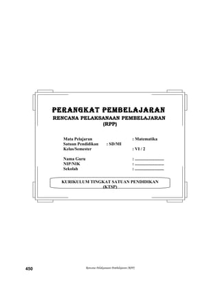 Rencana Pelaksanaan Pembelajaran (RPP)450
KURIKULUM TINGKAT SATUAN PENDIDIKAN
(KTSP)
PERANGKAT PEMBELAJARANPERANGKAT PEMBELAJARAN
RENCANA PELAKSANAAN PEMBELAJARANRENCANA PELAKSANAAN PEMBELAJARAN
(RPP)(RPP)
Mata Pelajaran : Matematika
Satuan Pendidikan : SD/MI
Kelas/Semester : VI / 2
Nama Guru : ...........................
NIP/NIK : ...........................
Sekolah : ...........................
 