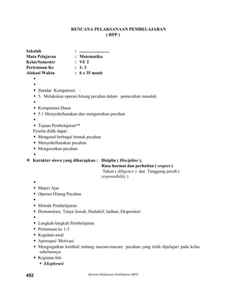RENCANA PELAKSANAAN PEMBELAJARAN
( RPP )
Sekolah : ...........................
Mata Pelajaran : Matematika
Kelas/Semester : VI/ 2
Pertemuan Ke : 1- 3
Alokasi Waktu : 6 x 35 menit


 Standar Kompetensi :
 5. Melakukan operasi hitung pecahan dalam pemecahan masalah

 Kompetensi Dasar
 5.1 Menyederhanakan dan mengurutkan pecahan

 Tujuan Pembelajaran**
Peserta didik dapat :
 Mengenal berbagai bentuk pecahan
 Menyederhanakan pecahan
 Mengurutkan pecahan

 Karakter siswa yang diharapkan : Disiplin ( Discipline ),
Rasa hormat dan perhatian ( respect )
Tekun ( diligence ) dan Tanggung jawab (
responsibility )

 Materi Ajar
 Operasi Hitung Pecahan

 Metode Pembelajaran
 Demonstrasi, Tanya Jawab, Deduktif, latihan, Ekspositori

 Langkah-langkah Pembelajaran
 Pertemuan ke 1-3
 Kegiatan awal
 Apresepsi/ Motivasi
 Mengingatkan kembali tentang macam-macam pecahan yang telah dipelajari pada kelas
sebelumnya
 Kegiatan Inti
 Eksplorasi
Rencana Pelaksanaan Pembelajaran (RPP)452
 