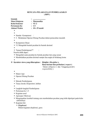 RENCANA PELAKSANAAN PEMBELAJARAN
( RPP )
Sekolah : ...........................
Mata Pelajaran : Matematika
Kelas/Semester : VI/ 2
Pertemuan Ke : 1-5
Alokasi Waktu : 10 x 35 menit


 Standar Kompetensi :
 5. Melakukan Operasi Hitung Pecahan dalam pemecahan masalah

 Kompetensi Dasar
 5.2 Mengubah bentuk pecahan ke bentuk desimal.

 Tujuan Pembelajaran** :
Peserta didik dapat :
 Mengubah suatu pecahan ke bentuk pecahan lain yang sesuai
 Membulatkan pecahan desimal sampai dua angka di belakang koma

 Karakter siswa yang diharapkan : Disiplin ( Discipline ),
Rasa hormat dan perhatian ( respect )
Tekun ( diligence ) dan Tanggung jawab (
responsibility )

 Materi Ajar
 Operasi Hitung Pecahan

 Metode Pembelajaran
 Tanya Jawab, Ekspositori, latihan

 Langkah-langkah Pembelajaran
 Pertemuan ke 1-5
 Kegiatan awal
 Apresepsi/ Motivasi
 Mengingatkan kembali tentang cara membulatkan pecahan yang telah dipelajari pada kelas
sebelumnya
 Kegiatan Inti
 Eksplorasi
Dalam kegiatan eksplorasi, guru:
Rencana Pelaksanaan Pembelajaran (RPP) 455
 