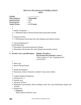 RENCANA PELAKSANAAN PEMBELAJARAN
( RPP )
Sekolah : ...........................
Mata Pelajaran : Matematika
Kelas/Semester : VI/ 2
Pertemuan Ke : 1-4
Alokasi Waktu : 8 x 35 menit


 Standar Kompetensi :
 5. Melakukan Operasi Hitung Pecahan dalam pemecahan masalah

 Kompetensi Dasar
 5.3 Menentukan nilai pecahan dari suatu bilangan atau kuantitas tertentu
 Tujuan Pembelajaran**
Peserta didik dapat :
 Menentukan nilai pecahan pada garis bilangan
 Menentukan nilai pecahan dari suatu bilangan atau kuantitas tertentu

 Karakter siswa yang diharapkan : Disiplin ( Discipline ),
Rasa hormat dan perhatian ( respect )
Tekun ( diligence ) dan Tanggung jawab (
responsibility )

 Materi Ajar
 Operasi Hitung Pecahan

 Metode Pembelajaran
 Demonstrasi, diskusi, Ekspositori, deduktif, Tanya jawab, latihan

 Langkah-langkah Pembelajaran
 Pertemuan ke 1-5
 Kegiatan awal
 Apresepsi/ Motivasi
 Memberikan permasalahan dalam kehidupan sehari hari yang berhubungan dengan nilai
pecahan.
 Kegiatan Inti
 Eksplorasi
Dalam kegiatan eksplorasi, guru:
Rencana Pelaksanaan Pembelajaran (RPP)458
 
