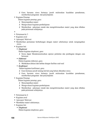  Guru bersama siswa bertanya jawab meluruskan kesalahan pemahaman,
memberikan penguatan dan penyimpulan
 Kegiatan Penutup
Dalam kegiatan penutup, guru:
 Menyimpulkan materi
 Mengevaluasi kegiatan pembelajaran
 Memberikan pekerjaan rumah dan menginformasikan materi yang akan dibahas
pada pertemuan selanjutnya

 Pertemuan ke 3
 Kegiatan awal
 Apresepsi/ Motivasi
 Memberikan permainan berhubungan dengan materi sebelumnya untuk mengingatkan
siswa.
 Kegiatan Inti
 Eksplorasi
Dalam kegiatan eksplorasi, guru:
 Siswa dapat Mendemonstrasikan operasi perkalian dan pembagian dengan cara
bersusun
 Elaborasi
Dalam kegiatan elaborasi, guru:
 Melakukan diskusi dan latihan dengan fasilitas soal-soal
 Konfirmasi
Dalam kegiatan konfirmasi, guru:
 Guru bertanya jawab tentang hal-hal yang belum diketahui siswa
 Guru bersama siswa bertanya jawab meluruskan kesalahan pemahaman,
memberikan penguatan dan penyimpulan
 Kegiatan Penutup
Dalam kegiatan penutup, guru:
 Menyimpulkan materi
 Mengevaluasi kegiatan pembelajaran
 Memberikan pekerjaan rumah dan menginformasikan materi yang akan dibahas
pada pertemuan selanjutnya.
 Pertemuan ke 4
 Kegiatan awal
 Apresepsi/ Motivasi
 Membahas materi sebelumnya.
 Kegiatan Inti
 Eksplorasi
Dalam kegiatan eksplorasi, guru:
Rencana Pelaksanaan Pembelajaran (RPP)190
 