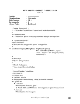 RENCANA PELAKSANAAN PEMBELAJARAN
( RPP )
Sekolah : ...........................
Mata Pelajaran : Matematika
Kelas/Semester : VI/ 2
Pertemuan Ke : 1
Alokasi Waktu : 2 x 35 menit

 Standar Kompetensi :
 5. Melakukan Operasi Hitung Pecahan dalam pemecahan masalah

 Kompetensi Dasar
 5.4 Melakukan operasi hitung yang melibatkan berbagai bentuk pecahan
 Tujuan Pembelajaran**
Peserta didik dapat :
 Melakukan dan menggunakan operasi hitung pecahan

 Karakter siswa yang diharapkan : Disiplin ( Discipline ),
Rasa hormat dan perhatian ( respect )
Tekun ( diligence ) dan Tanggung jawab (
responsibility )

 Materi Ajar
 Operasi Hitung Pecahan

 Metode Pembelajaran
 Tanya Jawab, Ekspositori, latihan

 Langkah-langkah Pembelajaran
 Pertemuan ke 1
 Kegiatan awal
 Apresepsi/ Motivasi
 Mengingatkan kembali tentang konsep pecahan dan contohnya.
 Kegiatan Inti
 Eksplorasi
Dalam kegiatan eksplorasi, guru:
 Peserta didik dapat Melakukan dan menggunakan operasi hitung pecahan
 Elaborasi
Dalam kegiatan elaborasi, guru:
Rencana Pelaksanaan Pembelajaran (RPP) 461
 
