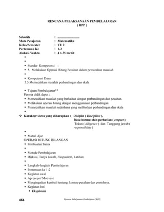RENCANA PELAKSANAAN PEMBELAJARAN
( RPP )
Sekolah : ...........................
Mata Pelajaran : Matematika
Kelas/Semester : VI/ 2
Pertemuan Ke : 1-2
Alokasi Waktu : 4 x 35 menit


 Standar Kompetensi :
 5. Melakukan Operasi Hitung Pecahan dalam pemecahan masalah

 Kompetensi Dasar
5.5 Memecahkan masalah perbandingan dan skala
 Tujuan Pembelajaran**
Peserta didik dapat :
 Memecahkan masalah yang berkaitan dengan perbandingan dan pecahan.
 Melakukan operasi hitung dengan menggunakan perbandingan
 Memecahkan masalah sederhana yang melibatkan perbandingan dan skala

 Karakter siswa yang diharapkan : Disiplin ( Discipline ),
Rasa hormat dan perhatian ( respect )
Tekun ( diligence ) dan Tanggung jawab (
responsibility )

 Materi Ajar
OPERASI HITUNG BILANGAN
 Pembuatan Skala

 Metode Pembelajaran
 Diskusi, Tanya Jawab, Ekspositori, Latihan

 Langkah-langkah Pembelajaran
 Pertemuan ke 1-2
 Kegiatan awal
 Apresepsi/ Motivasi
 Mengingatkan kembali tentang konsep pecahan dan contohnya.
 Kegiatan Inti
 Eksplorasi
Rencana Pelaksanaan Pembelajaran (RPP)464
 