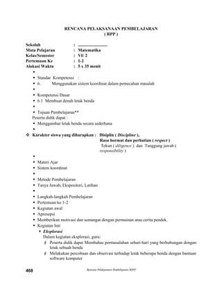 RENCANA PELAKSANAAN PEMBELAJARAN
( RPP )
Sekolah : ...........................
Mata Pelajaran : Matematika
Kelas/Semester : VI/ 2
Pertemuan Ke : 1-2
Alokasi Waktu : 5 x 35 menit

 Standar Kompetensi :
 6. Menggunakan sistem koordinat dalam pemecahan masalah

 Kompetensi Dasar
 6.1 Membuat denah letak benda

 Tujuan Pembelajaran**
Peserta didik dapat :
 Menggambar letak benda secara sederhana

 Karakter siswa yang diharapkan : Disiplin ( Discipline ),
Rasa hormat dan perhatian ( respect )
Tekun ( diligence ) dan Tanggung jawab (
responsibility )

 Materi Ajar
 Sistem koordinat

 Metode Pembelajaran
 Tanya Jawab, Ekspositori, Latihan

 Langkah-langkah Pembelajaran
 Pertemuan ke 1-2
 Kegiatan awal
 Apresepsi
 Memberikan motivasi dan semangat dengan permainan atau cerita pendek.
 Kegiatan Inti
 Eksplorasi
Dalam kegiatan eksplorasi, guru:
 Peserta didik dapat Membahas permasalahan sehari-hari yang berhubungan dengan
letak sebuah benda
 Melakukan percobaan dan observasi terhadap letak beberapa benda dengan bantuan
software komputer
Rencana Pelaksanaan Pembelajaran (RPP)468
 