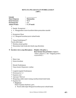 RENCANA PELAKSANAAN PEMBELAJARAN
( RPP )
Sekolah : ...........................
Mata Pelajaran : Matematika
Kelas/Semester : VI/ 2
Pertemuan Ke : 1-2
Alokasi Waktu : 5 x 35 menit

 Standar Kompetensi :
 6. Menggunakan sistem koordinat dalam pemecahan masalah

 Kompetensi Dasar
 6.2 Mengenal koordinat posisi sebuah benda

 Tujuan Pembelajaran**
Peserta didik dapat :
 Membaca denah gambar
 Menentukan letak benda dari denah yang ditentukan

 Karakter siswa yang diharapkan : Disiplin ( Discipline ),
Rasa hormat dan perhatian ( respect )
Tekun ( diligence ) dan Tanggung jawab (
responsibility )

 Materi Ajar
 Sistem koordinat

 Metode Pembelajaran
 Tanya Jawab, Ekspositori, Latihan

 Langkah-langkah Pembelajaran
 Pertemuan ke 1-2
 Kegiatan awal
 Apresepsi/ Motivasi
 Mengulang sedikit materi tentang membuat denah letak benda
 Kegiatan Inti
 Eksplorasi
Dalam kegiatan eksplorasi, guru:
 Peserta didik dapat Mengenal koordinat posisi sebuah benda
Rencana Pelaksanaan Pembelajaran (RPP) 471
 