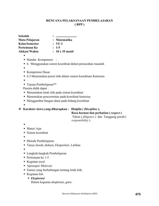 RENCANA PELAKSANAAN PEMBELAJARAN
( RPP )
Sekolah : ...........................
Mata Pelajaran : Matematika
Kelas/Semester : VI/ 2
Pertemuan Ke : 1-5
Alokasi Waktu : 10 x 35 menit

 Standar Kompetensi :
 6. Menggunakan sistem koordinat dalam pemecahan masalah

 Kompetensi Dasar
 6.3 Menentukan posisi titik dalam sistem koordinasi Kartesius

 Tujuan Pembelajaran**
Peserta didik dapat :
 Menentukan letak titik pada sistem koordinat
 Menentukan pencerminan pada koordinat kartesius
 Menggambar bangun datar pada bidang koordinat

 Karakter siswa yang diharapkan : Disiplin ( Discipline ),
Rasa hormat dan perhatian ( respect )
Tekun ( diligence ) dan Tanggung jawab (
responsibility )

 Materi Ajar
 Sistem koordinat

 Metode Pembelajaran
 Tanya Jawab, diskusi, Ekspositori, Latihan

 Langkah-langkah Pembelajaran
 Pertemuan ke 1-5
 Kegiatan awal
 Apresepsi/ Motivasi
 Games yang berhubungan tentang letak titik.
 Kegiatan Inti
 Eksplorasi
Dalam kegiatan eksplorasi, guru:
Rencana Pelaksanaan Pembelajaran (RPP) 475
 