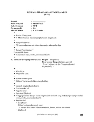 RENCANA PELAKSANAAN PEMBELAJARAN
( RPP )
Sekolah : ...........................
Mata Pelajaran : Matematika
Kelas/Semester : VI/ 2
Pertemuan Ke : 1-3
Alokasi Waktu : 6 x 35 menit

 Standar Kompetensi :
 7. Menyelesaikan masalah yang berkaitan dengan data

 Kompetensi Dasar
 7.2 Menentukan rata-rata hitung dan modus sekumpulan data

 Tujuan Pembelajaran**
Peserta didik dapat :
 Menentukan mean, modus, median dan kuartil

 Karakter siswa yang diharapkan : Disiplin ( Discipline ),
Rasa hormat dan perhatian ( respect )
Tekun ( diligence ) dan Tanggung jawab (
responsibility )

 Materi Ajar
 Pengolahan Data

 Metode Pembelajaran
 Diskusi, Tanya Jawab, Ekspositori, Latihan

 Langkah-langkah Pembelajaran
 Pertemuan ke 1-3
 Kegiatan awal
 Apresepsi/ Motivasi
 Menggugah minat belajar siswa dengan cerita menarik yang berhubungan dengan makna
mean, modus, median dan kuartil.
 Kegiatan Inti
 Eksplorasi
Dalam kegiatan eksplorasi, guru:
 Peserta didik dapat Menentukan mean, modus, median dan kuartil
 Elaborasi
Rencana Pelaksanaan Pembelajaran (RPP) 483
 