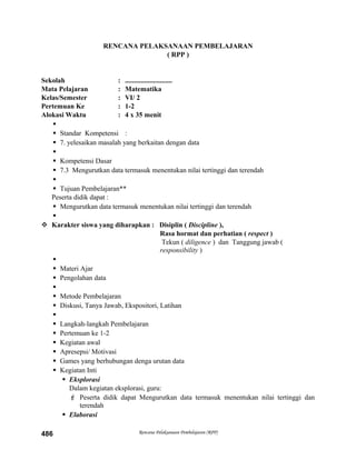 RENCANA PELAKSANAAN PEMBELAJARAN
( RPP )
Sekolah : ...........................
Mata Pelajaran : Matematika
Kelas/Semester : VI/ 2
Pertemuan Ke : 1-2
Alokasi Waktu : 4 x 35 menit

 Standar Kompetensi :
 7. yelesaikan masalah yang berkaitan dengan data

 Kompetensi Dasar
 7.3 Mengurutkan data termasuk menentukan nilai tertinggi dan terendah

 Tujuan Pembelajaran**
Peserta didik dapat :
 Mengurutkan data termasuk menentukan nilai tertinggi dan terendah

 Karakter siswa yang diharapkan : Disiplin ( Discipline ),
Rasa hormat dan perhatian ( respect )
Tekun ( diligence ) dan Tanggung jawab (
responsibility )

 Materi Ajar
 Pengolahan data

 Metode Pembelajaran
 Diskusi, Tanya Jawab, Ekspositori, Latihan

 Langkah-langkah Pembelajaran
 Pertemuan ke 1-2
 Kegiatan awal
 Apresepsi/ Motivasi
 Games yang berhubungan denga urutan data
 Kegiatan Inti
 Eksplorasi
Dalam kegiatan eksplorasi, guru:
 Peserta didik dapat Mengurutkan data termasuk menentukan nilai tertinggi dan
terendah
 Elaborasi
Rencana Pelaksanaan Pembelajaran (RPP)486
 