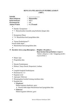 RENCANA PELAKSANAAN PEMBELAJARAN
( RPP )
Sekolah : ...........................
Mata Pelajaran : Matematika
Kelas/Semester : VI/ 2
Pertemuan Ke : 1-2
Alokasi Waktu : 4 x 35 menit

 Standar Kompetensi :
 7. Menyelesaikan masalah yang berkaitan dengan data

 Kompetensi Dasar
 7.4 Menafsirkan hasil pengolahan data

 Tujuan Pembelajaran**
Peserta didik dapat :
 Menafsirkan hasil pengolahan data

 Karakter siswa yang diharapkan : Disiplin ( Discipline ),
Rasa hormat dan perhatian ( respect )
Tekun ( diligence ) dan Tanggung jawab (
responsibility )
 Materi Ajar
 Pengolahan data

 Metode Pembelajaran
 Diskusi, Tanya Jawab, Ekspositori, Latihan

 Langkah-langkah Pembelajaran
 Pertemuan ke 1-2
 Kegiatan awal
 Apresepsi/ Motivasi
 Mengingatkan kembali tentang membaca data.
 Kegiatan Inti
 Eksplorasi
Dalam kegiatan eksplorasi, guru:
 Peserta didik dapat Menafsirkan hasil pengolahan data
 Elaborasi
Dalam kegiatan elaborasi, guru:
Rencana Pelaksanaan Pembelajaran (RPP)490
 