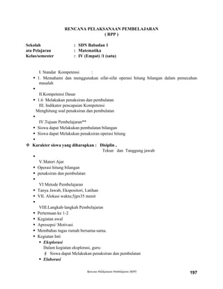 RENCANA PELAKSANAAN PEMBELAJARAN
( RPP )
Sekolah : SDN Babadan 1
ata Pelajaran : Matematika
Kelas/semester : IV (Empat) /1 (satu)
I. Standar Kompetensi :
 1. Memahami dan menggunakan sifat-sifat operasi hitung bilangan dalam pemecahan
masalah

II.Kompetensi Dasar
 1.6 Melakukan penaksiran dan pembulatan
III. Indikator pencapaian Kompetensi
Menghitung soal penaksiran dan pembulatan

IV.Tujuan Pembelajaran**
 Siswa dapat Melakukan pembulatan bilangan
 Siswa dapat Melakukan penaksiran operasi hitung

 Karakter siswa yang diharapkan : Disiplin ,
Tekun dan Tanggung jawab

V.Materi Ajar
 Operasi hitung bilangan
 penaksiran dan pembulatan

VI Metode Pembelajaran
 Tanya Jawab, Ekspositori, Latihan
 VII. Alokasi waktu;5jpx35 menit

VIII.Langkah-langkah Pembelajaran
 Pertemuan ke 1-2
 Kegiatan awal
 Apresepsi/ Motivasi
 Membahas tugas rumah bersama-sama.
 Kegiatan Inti
 Eksplorasi
Dalam kegiatan eksplorasi, guru:
 Siswa dapat Melakukan penaksiran dan pembulatan
 Elaborasi
Rencana Pelaksanaan Pembelajaran (RPP) 197
 