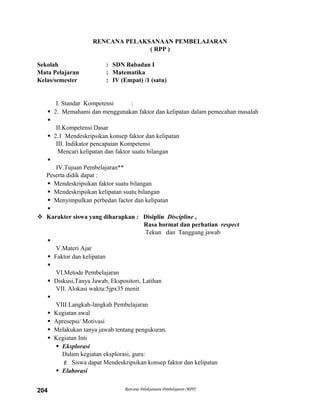 RENCANA PELAKSANAAN PEMBELAJARAN
( RPP )
Sekolah : SDN Babadan I
Mata Pelajaran : Matematika
Kelas/semester : IV (Empat) /1 (satu)
I. Standar Kompetensi :
 2. Memahami dan menggunakan faktor dan kelipatan dalam pemecahan masalah

II.Kompetensi Dasar
 2.1 Mendeskripsikan konsep faktor dan kelipatan
III. Indikator pencapaian Kompetensi
Mencari kelipatan dan faktor suatu bilangan

IV.Tujuan Pembelajaran**
Peserta didik dapat :
 Mendeskripsikan faktor suatu bilangan
 Mendeskripsikan kelipatan suatu bilangan
 Menyimpulkan perbedan factor dan kelipatan

 Karakter siswa yang diharapkan : Disiplin Discipline ,
Rasa hormat dan perhatian respect
Tekun dan Tanggung jawab

V.Materi Ajar
 Faktor dan kelipatan

VI.Metode Pembelajaran
 Diskusi,Tanya Jawab, Ekspositori, Latihan
VII. Alokasi waktu:5jpx35 menit

VIII.Langkah-langkah Pembelajaran
 Kegiatan awal
 Apresepsi/ Motivasi
 Melakukan tanya jawab tentang pengukuran.
 Kegiatan Inti
 Eksplorasi
Dalam kegiatan eksplorasi, guru:
 Siswa dapat Mendeskripsikan konsep faktor dan kelipatan
 Elaborasi
Rencana Pelaksanaan Pembelajaran (RPP)204
 