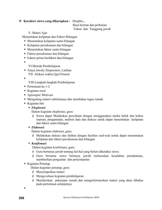  Karakter siswa yang diharapkan : Disiplin ,
Rasa hormat dan perhatian
Tekun dan Tanggung jawab
V. Materi Ajar
Menentukan kelipatan dan Faktor Bilangan
 Menentukan kelipatan suatu bilangan
 Kelipatan persekutuan dua bilangan
 Menentukan faktor suatu bilangan
 Faktor persekutuan dua bilangan
 Faktor prima berfaktor dua bilangan

VI.Metode Pembelajaran
 Tanya Jawab, Ekspositori, Latihan
VII. Alokasi waktu;5jpx35menit

VIII.Langkah-langkah Pembelajaran
 Pertemuan ke 1-2
 Kegiatan awal
 Apresepsi/ Motivasi
 Mengulang materi sebelumnya dan membahas tugas rumah.
 Kegiatan Inti
 Eksplorasi
Dalam kegiatan eksplorasi, guru:
 Siswa dapat Melakukan percobaan dengan menggunakan media balok dan kubus
mainan, pengamatan, analisis data dan diskusi untuk dapat menentukan kelipatan
dan faktor suatu bilangan
 Elaborasi
Dalam kegiatan elaborasi, guru:
 Melakukan diskusi dan latihan dengan fasilitas soal-soal untuk dapat menentukan
kelipatan dan faktor persekutuan dua bilangan
 Konfirmasi
Dalam kegiatan konfirmasi, guru:
 Guru bertanya jawab tentang hal-hal yang belum diketahui siswa
 Guru bersama siswa bertanya jawab meluruskan kesalahan pemahaman,
memberikan penguatan dan penyimpulan
 Kegiatan Penutup
Dalam kegiatan penutup, guru:
 Menyimpulkan materi
 Mengevaluasi kegiatan pembelajaran
 Memberikan pekerjaan rumah dan menginformasikan materi yang akan dibahas
pada pertemuan selanjutnya

Rencana Pelaksanaan Pembelajaran (RPP)208
 