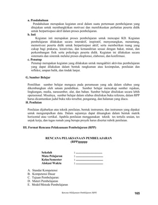 a. Pendahuluan
Pendahuluan merupakan kegiatan awal dalam suatu pertemuan pembelajaran yang
ditujukan untuk membangkitkan motivasi dan memfokuskan perhatian peserta didik
untuk berpartisipasi aktif dalam proses pembelajaran.
b. Inti
Kegiatan inti merupakan proses pembelajaran untuk mencapai KD. Kegiatan
pembelajaran dilakukan secara interaktif, inspiratif, menyenangkan, menantang,
memotivasi peserta didik untuk berpartisipasi aktif, serta memberikan ruang yang
cukup bagi prakarsa, kreativitas, dan kemandirian sesuai dengan bakat, minat, dan
perkembangan fisik serta psikologis peserta didik. Kegiatan ini dilakukan secara
sistematis dan sistemik melalui proses eksplorasi, elaborasi, dan konfirmasi.
c. Penutup
Penutup merupakan kegiatan yang dilakukan untuk mengakhiri aktivitas pembelajaran
yang dapat dilakukan dalam bentuk rangkuman atau kesimpulan, penilaian dan
refleksi, umpan balik, dan tindak lanjut.
G. Sumber Belajar
Pemilihan sumber belajar mengacu pada perumusan yang ada dalam silabus yang
dikembangkan oleh satuan pendidikan. Sumber belajar mencakup sumber rujukan,
lingkungan, media, narasumber, alat, dan bahan. Sumber belajar dituliskan secara lebih
operasional. Misalnya, sumber belajar dalam silabus dituliskan buku referens, dalam RPP
harus dicantumkan judul buku teks tersebut, pengarang, dan halaman yang diacu.
H. Penilaian
Penilaian dijabarkan atas teknik penilaian, bentuk instrumen, dan instrumen yang dipakai
untuk mengumpulkan data. Dalam sajiannya dapat dituangkan dalam bentuk matrik
horisontal atau vertikal. Apabila penilaian menggunakan teknik tes tertulis uraian, tes
unjuk kerja, dan tugas rumah yang berupa proyek harus disertai rubrik penilaian.
III. Format Rencana Pelaksanaan Pembelajaran (RPP)
RENCANA PELAKSANAAN PEMBELAJARAN
(RPP)ppppp
Sekolah : ..................................
Mata Pelajaran : ...................................
Kelas/Semester : ...................................
Alokasi Waktu : ...................................
A. Standar Kompetensi
B. Kompetensi Dasar
C. Tujuan Pembelajaran:
D. Materi Pembelajaran
E. Model/Metode Pembelajaran
Rencana Pelaksanaan Pembelajaran (RPP) 165
 
